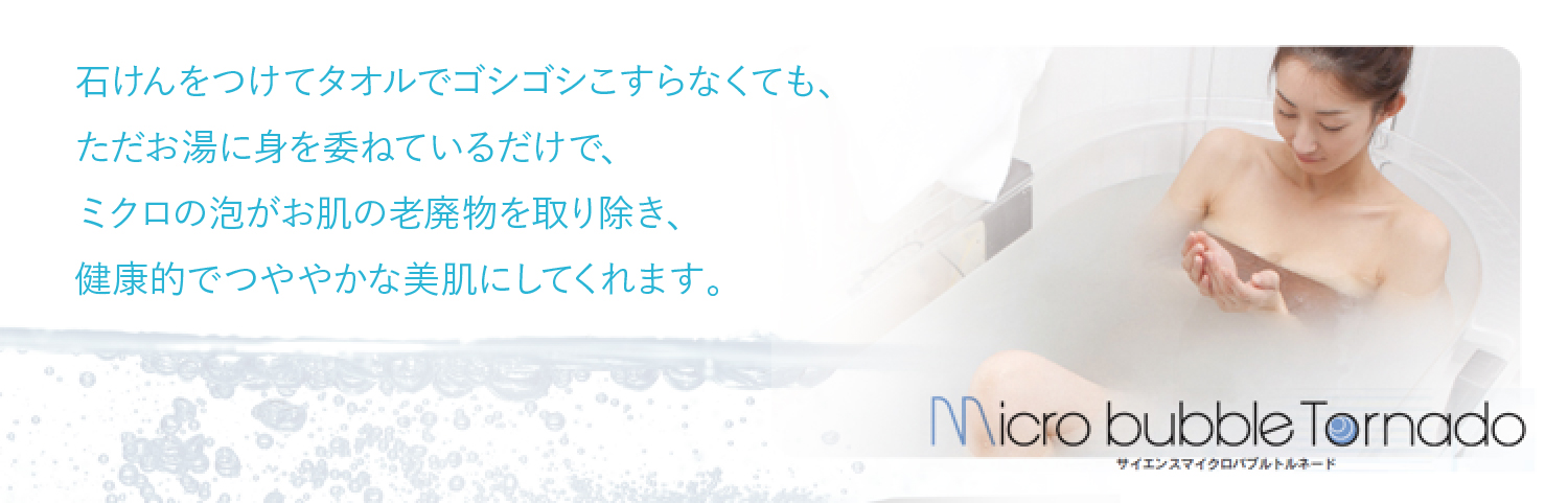 石けんをつけてタオルでゴシゴシこすらなくても、ただお湯に身を委ねているだけで、ミクロの泡がお肌の老廃物を取り除き、健康的でつややかな美肌にしてくれます。